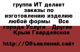 группа ИТ делает заказы по изготовлению изделию любой формы  - Все города Услуги » Другие   . Крым,Гвардейское